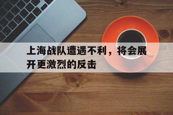上海战队遭遇不利，将会展开更激烈的反击的简单介绍