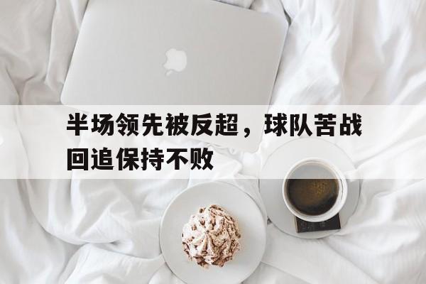 半场领先被反超，球队苦战回追保持不败的简单介绍