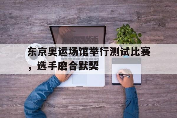 东京奥运场馆举行测试比赛，选手磨合默契