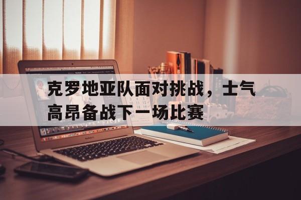 克罗地亚队面对挑战，士气高昂备战下一场比赛