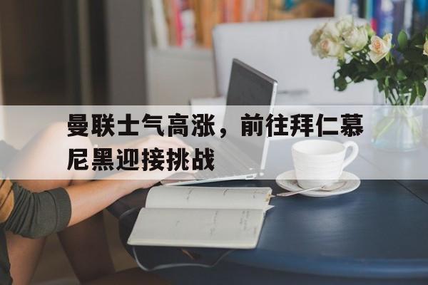 曼联士气高涨，前往拜仁慕尼黑迎接挑战的简单介绍