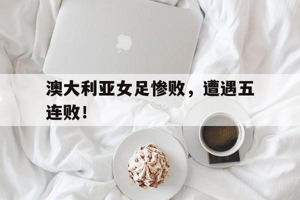 澳大利亚女足惨败，遭遇五连败！