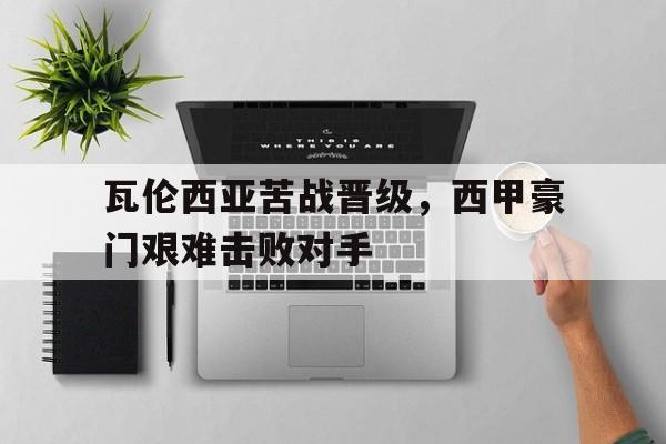 关于瓦伦西亚苦战晋级，西甲豪门艰难击败对手的信息