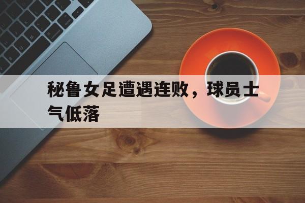 秘鲁女足遭遇连败，球员士气低落的简单介绍
