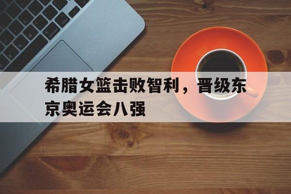 希腊女篮击败智利，晋级东京奥运会八强的简单介绍