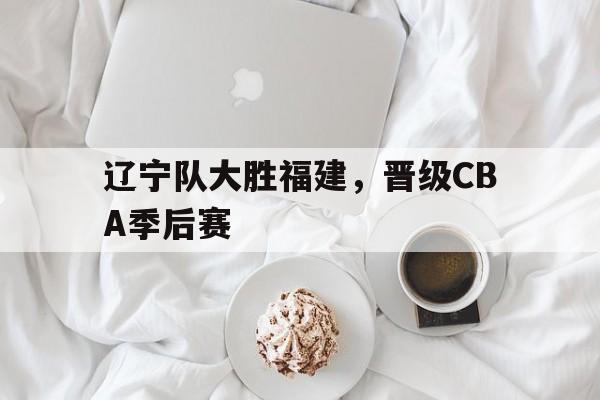 辽宁队大胜福建，晋级CBA季后赛