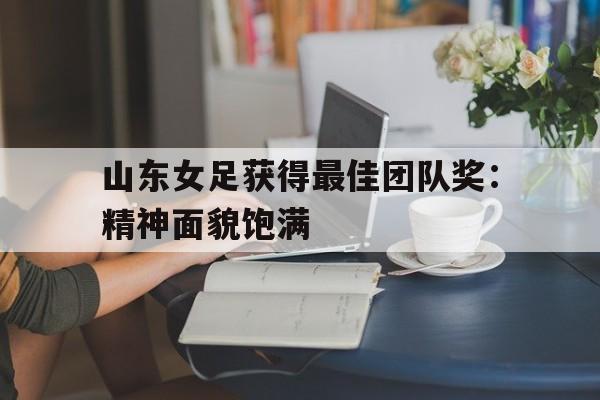 山东女足获得最佳团队奖：精神面貌饱满的简单介绍