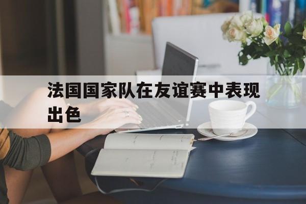 法国国家队在友谊赛中表现出色