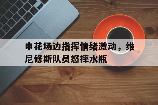 申花场边指挥情绪激动，维尼修斯队员怒摔水瓶