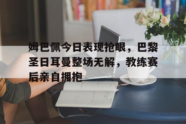 姆巴佩今日表现抢眼，巴黎圣日耳曼整场无解，教练赛后亲自拥抱