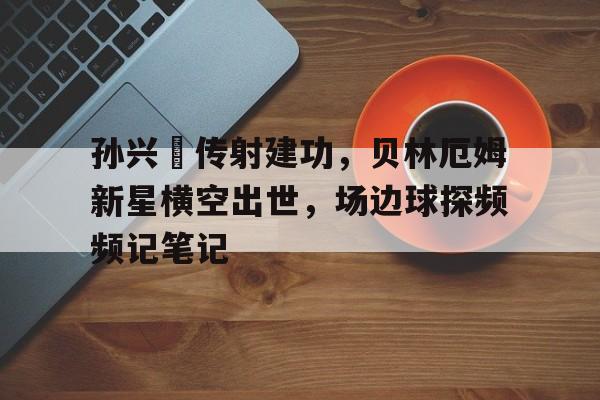 孙兴慜传射建功，贝林厄姆新星横空出世，场边球探频频记笔记奥尔特灵厄姆